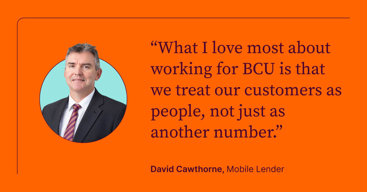 What I love most about working for BCU is that we treat our customers as people, not just as another number. David Cawthorne, Mobile Lender