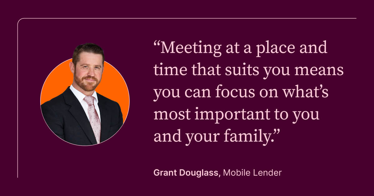 Meeting at a place and time that suits you means you can focus on what's most important to you and your family. Grant Douglass, Mobile Lender