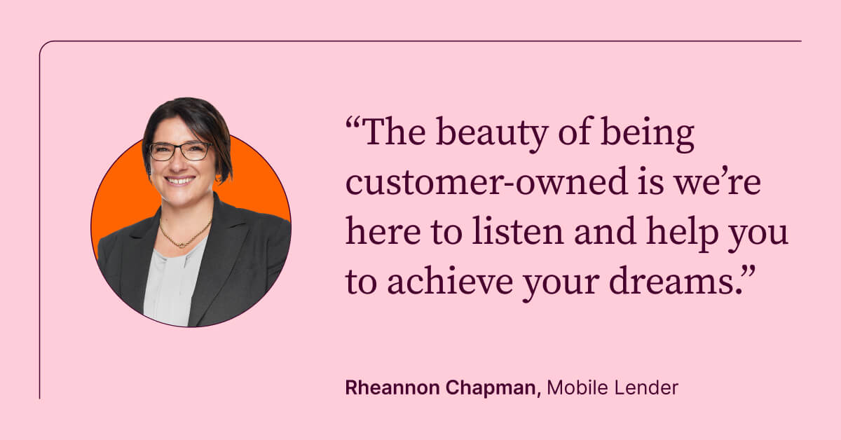 The beauty of being customer-owned is we're here to listen and help you to achieve your dreams. Rheannon Chapman, Mobile Lender