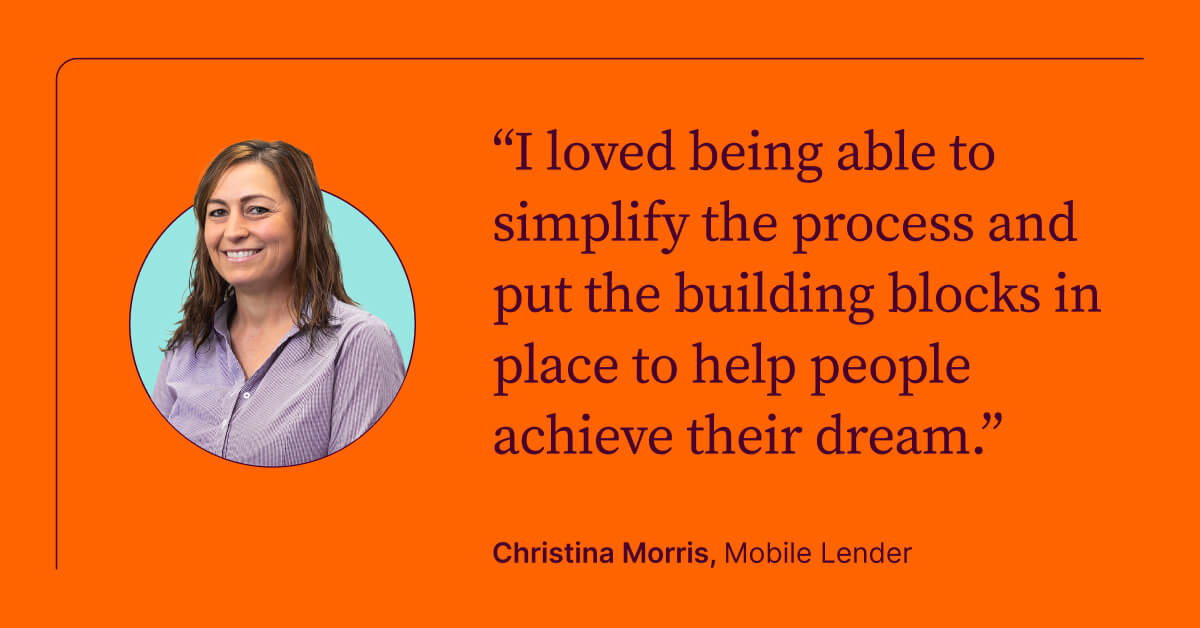 I loved being able to simplify the process and put the building blocks in place to help people achieve their dream. Christina Morris, Mobile Lender