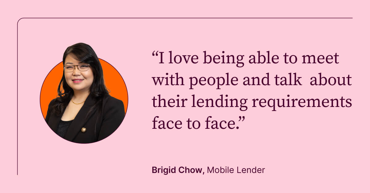 I love being able to meet with people and talk about their lending requirements face to face. Brigid Chow, Mobile Lender