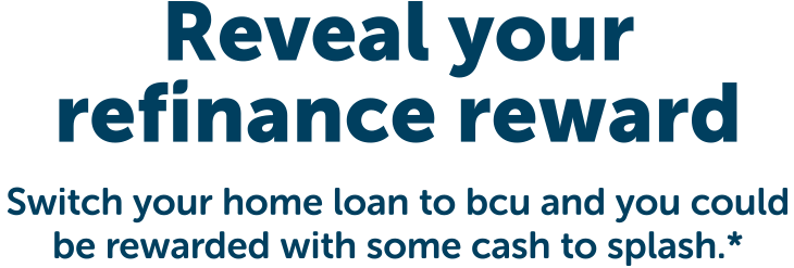 Reveal your refinance reward. Switch your home loan to bcu and you could be rewarded with some cash to splash. Conditions apply.