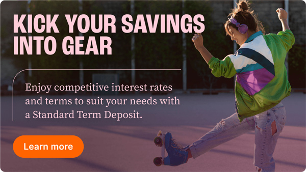 Kick your savings into gear. Enjoy competitive interest rates and terms to suit your needs with a standard term deposit. Learn More.